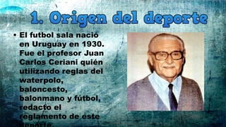 • El futbol sala nació
en Uruguay en 1930.
Fue el profesor Juan
Carlos Ceriani quién
utilizando reglas del
waterpolo,
baloncesto,
balonmano y fútbol,
redacto el
reglamento de este
 