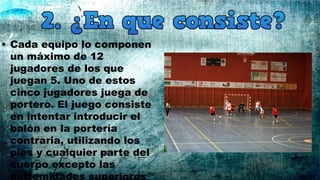 • Cada equipo lo componen
un máximo de 12
jugadores de los que
juegan 5. Uno de estos
cinco jugadores juega de
portero. El juego consiste
en intentar introducir el
balón en la portería
contraria, utilizando los
pies y cualquier parte del
cuerpo excepto las
extremidades superiores
 