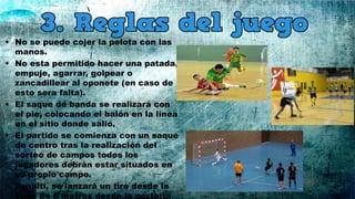 • No se puede cojer la pelota con las
manos.
• No esta permitido hacer una patada,
empuje, agarrar, golpear o
zancadillear al oponete (en caso de
esto sera falta).
• El saque de banda se realizará con
el pie, colocando el balón en la línea
en el sitio donde salió.
• El partido se comienza con un saque
de centro tras la realización del
sorteo de campos todos los
jugadores debrán estar situados en
su propio campo.
• Penalti, se lanzará un tiro desde la
línea de 6 metros desde la portería
 