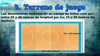 Las dimensiones estándar de un campo de fútbol sala son
entre 25 y 40 metros de longitud por los 15 o 25 metros de
anchura.
 