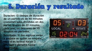 Duracion: El tiempo de duración
de un partido es de 40 minutos
cronometrados,divididos en dos
partes iguales de 20 minutos
cada uno, un descanso de 10
minutos en periodos.
Resultado: Si dos equipos estan
e empate se qudan en empate,
pero si es la final hacen 2
prorogas y penaltis hasta
desempatar.
 