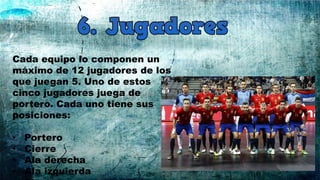 Cada equipo lo componen un
máximo de 12 jugadores de los
que juegan 5. Uno de estos
cinco jugadores juega de
portero. Cada uno tiene sus
posiciones:
• Portero
• Cierre
• Ala derecha
• Ala izquierda
 