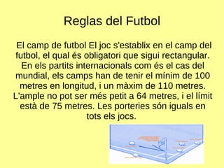 Reglas del Futbol El camp de futbol El joc s'establix en el camp del futbol, el qual és obligatori que sigui rectangular. En els partits internacionals com és el cas del mundial, els camps han de tenir el mínim de 100 metres en longitud, i un màxim de 110 metres. L'ample no pot ser més petit a 64 metres, i el límit està de 75 metres. Les porteries són iguals en tots els jocs.  