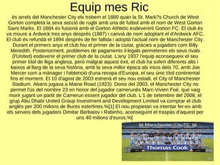Equip mes Ric és arrels del Manchester City els trobem el 1880 quan la St. Mark?s Church de West Gorton completà la seva secció de rugbi amb una de futbol amb el nom de West Gorton Saint Marks. El 1884 és fusionà amb el Gorton Athletic esdevenint Gorton FC. El club és va moure a Ardwick tres anys després (1887) i canvià de nom adoptant el d'Ardwick AFC. El club és refundà el 1894 després de fer fallida i adoptà l'actual nom de Manchester City. Durant el primers anys el club fou el primer de la ciutat, gràcies a jugadors com Billy Meredith. Posteriorment, problemes de pagaments il·legals permeteren els seus rivals (l'United) esdevenir el primer club de la ciutat. L'any 1937 l'equip aconsegueix el seu primer títol de lliga anglesa, però malgrat aquest èxit, el club ha sofert diferents alts i baixos al llarg de la seva història, amb la seva millor època als inicis dels 70, amb Joe Mercer com a mànager i l'obtenció d'una recopa d'Europa, el seu únic títol continental fins el moment. El 10 d'agost de 2003 estrenà el seu nou estadi, el City of Manchester Stadium. Abans jugava a Maine Road (1923). Donis del 2003, el Manchester City no permet l'ús del nombre 23 en honor del jugador camerunès Marc-Vivien Foé, que vaig morir jugant un partit de Camerun essent jugador del club. L'1 de setembre del 2008, el grup Abu Dhabi United Group Investment and Development Limited va comprar el club anglès per 200 milions de lliures esterlines.%[1] El nou propietari va intentar fer-es amb els serveis dels jugadors Dimitar Berbatov i Robinho, aconseguint el traspàs d'aquest per uns 40 milions d'euros.%[  