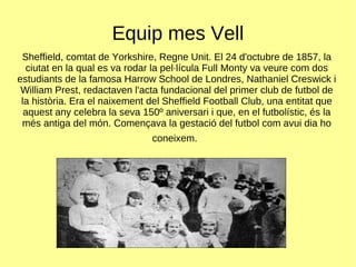 Equip mes Vell Sheffield, comtat de Yorkshire, Regne Unit. El 24 d'octubre de 1857, la ciutat en la qual es va rodar la pel·lícula Full Monty va veure com dos estudiants de la famosa Harrow School de Londres, Nathaniel Creswick i William Prest, redactaven l'acta fundacional del primer club de futbol de la història. Era el naixement del Sheffield Football Club, una entitat que aquest any celebra la seva 150º aniversari i que, en el futbolístic, és la més antiga del món. Començava la gestació del futbol com avui dia ho coneixem.   
