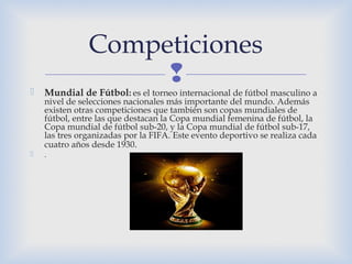  Mundial de Fútbol: es el torneo internacional de fútbol masculino a
nivel de selecciones nacionales más importante del mundo. Además
existen otras competiciones que también son copas mundiales de
fútbol, entre las que destacan la Copa mundial femenina de fútbol, la
Copa mundial de fútbol sub-20, y la Copa mundial de fútbol sub-17,
las tres organizadas por la FIFA. Este evento deportivo se realiza cada
cuatro años desde 1930.
 .
Competiciones
 