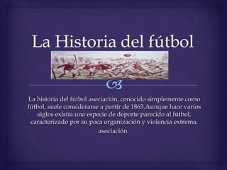 La historia del fútbol asociación, conocido simplemente comoLa historia del fútbol asociación, conocido simplemente como
fútbol, suele considerarse a partir de 1863.Aunque hace variosfútbol, suele considerarse a partir de 1863.Aunque hace varios
siglos existía una especie de deporte parecido al fútbol,siglos existía una especie de deporte parecido al fútbol,
caracterizado por su poca organización y violencia extrema.caracterizado por su poca organización y violencia extrema.
asociación.asociación.
 