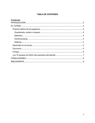2
TABLA DE CONTENIDO
Contenido
INTRODUCCIÓN............................................................................................................. 3
EL FÚTBOL..................................................................................................................... 4
Posición táctica de los jugadores ................................................................................. 4
Guardameta, portero o arquero ................................................................................ 4
Delantero .................................................................................................................. 4
Centrocampista......................................................................................................... 4
Defensa..................................................................................................................... 4
Desarrollo en el mundo ................................................................................................ 5
Economía..................................................................................................................... 5
Fichaje.......................................................................................................................... 6
Los 10 equipos de fútbol más populares del planeta ................................................... 7
CONCLUSIONES............................................................................................................ 8
BIBLIOGRAFÍA................................................................................................................ 9
 