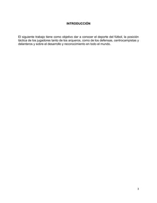 3
INTRODUCCIÓN
El siguiente trabajo tiene como objetivo dar a conocer el deporte del fútbol, la posición
táctica de los jugadores tanto de los arqueros, como de los defensas, centrocampistas y
delanteros y sobre el desarrollo y reconocimiento en todo el mundo.
 