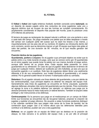 4
EL FÚTBOL
El fútbol o futbol (del inglés británico football), también conocido como balompié, es
un deporte de equipo jugado entre dos conjuntos de once jugadores cada uno y
algunos árbitros que se ocupan de que las normas se cumplan correctamente. Es
ampliamente considerado el deporte más popular del mundo, pues lo practican unos
270 millones de personas.
El terreno de juego es rectangular de césped natural o artificial, con una portería o arco
a cada lado del campo. Se juega mediante una pelota que se debe desplazar a través
del campo con cualquier parte del cuerpo que no sean los brazos o las manos, y
mayoritariamente con los pies (de ahí su nombre). El objetivo es introducirla dentro del
arco contrario, acción que se denomina marcar un gol. El equipo que logre más goles al
cabo del partido, de una duración de 90 minutos, es el que resulta ganador del
encuentro.
Posición táctica de los jugadores
Guardameta, portero o arquero: Es el jugador cuyo principal objetivo es evitar que la
pelota entre a su meta durante el juego, acto que se conoce como gol. El guardameta
es el único jugador que puede tocar la pelota con sus manos durante el juego activo,
aunque sólo dentro de su propia área. Cada equipo debe presentar un único
guardameta en su alineación. En caso de que el jugador deba abandonar el terreno de
juego por cualquier motivo, deberá ser sustituido por otro futbolista, ya sea uno que se
encuentre jugando o un sustituto. Este tipo de jugadores deben llevar una vestimenta
diferente a la de sus compañeros, sus rivales (incluido el guardameta) y el cuerpo
arbitral. Por lo general suelen llevar el número 1 estampado sobre su camiseta.
Delantero: Es el jugador ubicado una línea delante del guardameta y una por detrás de
los centrocampistas, cuyo principal objetivo es detener los ataques del equipo rival.
Generalmente esta línea de jugadores se encuentra en forma arqueada, quedando
algunas defensas ubicadas más cerca del guardameta que los demás. Para nombrarlos
se agrega la zona a la palabra defensa: por ejemplo, un defensa que juega por la
derecha (mirando hacia la meta rival) sería un lateral derecho. También el arquero debe
proteger y dar instrucciones a los defensas.
Centrocampista: Es la persona que juega en el mediocampo en un campo de fútbol.
Entre sus funciones se encuentran las de recuperar balones, propiciar la creación de
jugadas y explotar el juego ofensivo. De acuerdo a estas funciones podemos distinguir
a los volantes carrileros (los que juegan más cerca de la línea de banda), los de
contención (que juegan casi a la misma altura que los defensores laterales para
contribuir a la defensa, pueden ser uno o dos jugadores)
Defensa: es un jugador de un equipo de fútbol que se destaca en la posición de
ataque, la más cercana a la portería del equipo rival, y es por ello el principal
 