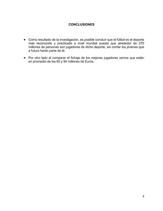 8
CONCLUSIONES
 Como resultado de la investigación, es posible concluir que el fútbol es el deporte
más reconocido y practicado a nivel mundial puesto que alrededor de 270
millones de personas son jugadores de dicho deporte, sin contar los jóvenes que
a futuro harán parte de él.
 Por otro lado al comparar el fichaje de los mejores jugadores vemos que están
en promedio de los 60 y 94 millones de Euros.
 