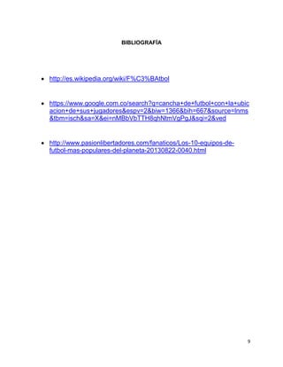 9
BIBLIOGRAFÍA
 http://es.wikipedia.org/wiki/F%C3%BAtbol
 https://www.google.com.co/search?q=cancha+de+futbol+con+la+ubic
acion+de+sus+jugadores&espv=2&biw=1366&bih=667&source=lnms
&tbm=isch&sa=X&ei=nMBbVbTTH8qhNtmVgPgJ&sqi=2&ved
 http://www.pasionlibertadores.com/fanaticos/Los-10-equipos-de-
futbol-mas-populares-del-planeta-20130822-0040.html
 