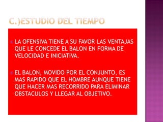  LA
   OFENSIVA TIENE A SU FAVOR LAS VENTAJAS
 QUE LE CONCEDE EL BALON EN FORMA DE
 VELOCIDAD E INICIATIVA.

 EL
   BALON, MOVIDO POR EL CONJUNTO, ES
 MAS RAPIDO QUE EL HOMBRE AUNQUE TIENE
 QUE HACER MAS RECORRIDO PARA ELIMINAR
 OBSTACULOS Y LLEGAR AL OBJETIVO.
 