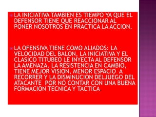 LA
   INICIATIVA TAMBIEN ES TIEMPO YA QUE EL
 DEFENSOR TIENE QUE REACCIONAR AL
 PONER NOSOTROS EN PRACTICA LA ACCION.


 LAOFENSIVA TIENE COMO ALIADOS: LA
 VELOCIDAD DEL BALON, LA INICIATIVA Y EL
 CLASICO TITUBEO LE INYECTA AL DEFENSOR
 LA AMENAZA. LA RESISTENCIA EN CAMBIO,
 TIENE MEJOR VISION, MENOR ESPACIO A
 RECORRER Y LA DISMINUCION DELJUEGO DEL
 ATACANTE POR NO CONTAR CON UNA BUENA
 FORMACION TECNICA Y TACTICA.
 