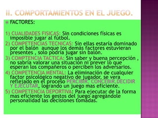    FACTORES:

1) CUALIDADES FISICAS: Sin condiciones físicas es
  imposible jugar al fútbol.
2) COMPETENCIAS TECNICAS: Sin ellas estaría dominado
  por el balón aunque los demás factores estuvieran
  presentes , solo podría jugar sin balón.
3) COMPTENCIA TACTICA: Sin saber y buena percepción ,
  no sabría valorar una situación ni prever lo que
  esperan los compañeros o perciben los adversarios.
4) COMPETENCIA MENTAL: La eliminación de cualquier
  factor psicológico negativo de jugador, se vera
  reflejado en el proceso PERCIBIR, CONCEBIR,DECIDIR
  Y EJECUTAR, logrando un juego mas eficiente.
5) COMPETENCIA DEPORTIVA: Para ejecutar de la forma
  mas eficiente los gestos del juego agregándole
  personalidad las decisiones tomadas.
 