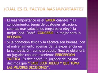  El mas importante es el SABER cuantos mas
  conocimientos tenga de cualquier situación,
  cuantas mas soluciones tenga para elegir la
  mejor idea. Podrá CONCEBIR la mejor será la
  DECISION.
 Si la condición física y la técnica son buenas, con
  el entrenamiento además de la experiencia en
  la competición, como producto final se obtendrá
  un jugador con una excelente PERCEPCION
  TACTICA. Es decir será un jugador de los que
  decimos que “ SABE LEER JUEGO Y QUE TOMA
  LAS MEJORES DECISIONES”.
 