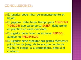  El jugador debe mirar permanentemente el
  balón.
 EL jugador debe tener tiempo para CONCEBIR
  Y DECIDIR que parte de su SABER debe poner
  en practica en cada momento.
 El jugador debe tener un accionar RAPIDO,
  aunque no PRECIPITADO.
 El jugador debe ejecutar sus gestos técnicos y
  principios de juego de forma que no pierda
  visión, ni ciegue a su compañero, pero si al
  contrario.
 