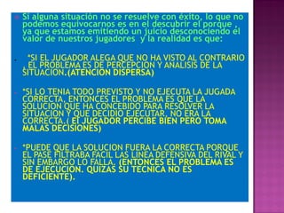    Si alguna situación no se resuelve con éxito, lo que no
    podemos equivocarnos es en el descubrir el porque ,
    ya que estamos emitiendo un juicio desconociendo el
    valor de nuestros jugadores y la realidad es que:

.     *SI EL JUGADOR ALEGA QUE NO HA VISTO AL CONTRARIO
    , EL PROBLEMA ES DE PERCEPCION Y ANALISIS DE LA
    SITUACION.(ATENCION DISPERSA)

•   *SI LO TENIA TODO PREVISTO Y NO EJECUTA LA JUGADA
    CORRECTA, ENTONCES EL PROBLEMA ES QUE LA
    SOLUCION QUE HA CONCEBIDO PARA RESOLVER LA
    SITUACION Y QUE DECIDIO EJECUTAR, NO ERA LA
    CORRECTA.( El JUGADOR PERCIBE BIEN PERO TOMA
    MALAS DECISIONES)

•   *PUEDE QUE LA SOLUCION FUERA LA CORRECTA PORQUE
    EL PASE FILTRABA FACIL LAS LINEA DEFENSIVA DEL RIVAL Y
    SIN EMBARGO LO FALLA. (ENTONCES EL PROBLEMA ES
    DE EJECUCION. QUIZAS SU TECNICA NO ES
    DEFICIENTE).
 