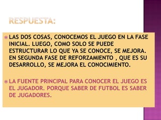  LAS DOS COSAS, CONOCEMOS EL JUEGO EN LA FASE
 INICIAL. LUEGO, COMO SOLO SE PUEDE
 ESTRUCTURAR LO QUE YA SE CONOCE, SE MEJORA.
 EN SEGUNDA FASE DE REFORZAMIENTO , QUE ES SU
 DESARROLLO, SE MEJORA EL CONOCIMIENTO.

 LAFUENTE PRINCIPAL PARA CONOCER EL JUEGO ES
 EL JUGADOR. PORQUE SABER DE FUTBOL ES SABER
 DE JUGADORES.
 