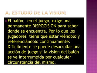  Elbalón, en el juego, exige una
 permanente DISPOCISION para saber
 donde se encuentra. Por lo que los
 jugadores tiene que estar viéndolo y
 referenciándolo continuamente.
 Difícilmente se puede desarrollar una
 acción de juego si la visión del balón
 se ve interrumpida por cualquier
 circunstancia del mismo.
 
