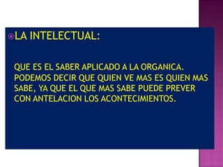 LA   INTELECTUAL:

 QUE ES EL SABER APLICADO A LA ORGANICA.
 PODEMOS DECIR QUE QUIEN VE MAS ES QUIEN MAS
 SABE, YA QUE EL QUE MAS SABE PUEDE PREVER
 CON ANTELACION LOS ACONTECIMIENTOS.
 