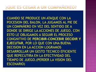 o   CUANDO SE PRODUCE UN ATAQUE CON LA
    POCESION DEL BALON, LA JUGAMOS AL PIE DE
    UN COMPAÑERO EN VEZ DEL SENTIDO DE A
    DONDE SE DIRIGE LA ACCIONES DE JUEGO, CON
    ESTO LE OBLIGAMOS A SEGUIR EL PROCESO
    CONGNITIVO DE PERCIBIR-CONCEBIR DECIDIR Y
    EJECUTAR, POR LO QUE CON UNA BUENA
    DECISION EN LA ACCION LOGRAMOS
    DESARROLLAR UN GESTO TECNICO EFICIENTE
    QUE REPECUTIRA EN LA EFECTIVIDAD DEL
    TIEMPO DE JUEGO.(PERDER LA VISION DEL
    ESCENARIO)
 