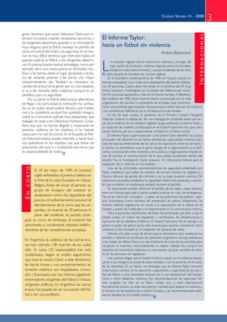 CIUDAD SEGURA 21 - 2008
                                                                                                                                                        3
grave, tenemos que aunar esfuerzos. Tiene que in-




                                                                                                                                        INTERNACIONAL
tervenir la justicia creando verdaderas sanciones, y     El Informe Taylor:
los dirigentes deportivos guiando a su hinchada. Es
muy riesgoso para la Policía manejar un partido de       hacia un fútbol sin violencia
estos, el control del orden y la seguridad en el inte-                                                   Andrea Betancourt
rior es muy difícil, tenemos que intervenir todos: el
aparato Judicial, la Policía y los dirigentes deporti-

                                                         L
                                                                os estadios ingleses fueron escenarios violentos a lo largo del
vos. Es preciso buscar nuevas estrategias como por              siglo veinte. Se producían violentas disputas entre los llamados
ejemplo: abrir una nueva puerta en el Estadio, reu-             hooligans rivales (barras bravas), y ya para la década de los años
bicar a las barras, darle un lugar apropiado a la ba-    80, estos grupos se tomaban las canchas inglesas.
rra de visitante, premiar a las barras con mejor              En el dramático enfrentamiento de 1985 en Heysel, cuando los
comportamiento, etc. También es necesario un             hinchas empujaban a sus rivales para desalojarlos del estadio, fallecie-
cambio de actitud en la gente que va a los estadios,     ron 39 personas. Cuatro años más tarde, en la semifinal del FA Cup
si va a ser revisada debe colaborar porque es un         entre Liverpool y Nottingham en el estadio de Hillsborough, murie-
beneficio para su seguridad.                             ron 96 personas aplastadas y más de mil fueron heridas. A diferencia
    Por su parte, la Policía debe buscar alternativas    del incidente de 1985, estas muertes fueron provocadas por la mala
de llegar a la comunidad, la institución ha cambia-      organización del partido, la sobreventa de entradas (que desembo-
do, ya se acabó aquel policía abusivo que trataba        có en una extrema aglomeración de personas), la lenta reacción de la policía
mal a la ciudadanía; aunque han quedado rezagos,         y las condiciones deficitarias de la infraestructura del estadio.
                                                              A raíz de este suceso, el gobierno de la Primera ministra Margaret
usted va a encontrar policías muy preparados que
                                                         Thatcher ordenó la realización de una investigación profunda sobre las cau-
trabajan en base a los Derechos Humanos. Consi-
                                                         sas de la violencia en los estadios ingleses. Surge, entonces, el Informe Taylor y
dero que aún no hemos llegado a situaciones de           un conjunto de medidas condensadas en el Football Spectators Act, que cam-
extrema violencia en los estadios, sí ha habido          biarían la forma de ver y experimentar el fútbol en el Reino Unido.
casos pero no son lo común. En el Ecuador, la Poli-           El informe Taylor, supervisado por Lord Justice Taylor, identificó las causas
cía Nacional todavía puede controlar y hacer bue-        principales del desastre: no se habían establecido capacidades máximas para
nos operativos en los estadios, hay que tomar las        cada terraza; las dimensiones de las cercas de separación entre las terrazas y
previsiones del caso e ir analizando este tema que       la cancha no permitieron que la gente escape de la aglomeración; y, la inefi-
es responsabilidad de todos                              ciente comunicación entre miembros de la policía y organizadores retardó en
                                                         casi 30 minutos el reconocimiento de lo que estaba sucediendo dentro del
                                                         estadio. Tras la investigación, Taylor propuso 76 indicaciones básicas para la
                                                         regulación de la violencia en los estadios.
   C O RTO




                                                              Una de las principales recomendaciones de seguridad presentada por
        El 29 de mayo de 1985 el Liverpool               Taylor estableció que todos los estadios de primera división en Inglaterra y
        inglés enfrentaba al Juventus italiano en        Escocia retiraran las gradas de concreto y, en su lugar, pusieran asientos. De
        la final de la copa Europea en Heysel,           esta forma, se podría contabilizar la capacidad máxima de asistentes y contro-
        Bélgica. Antes de iniciar el partido, un         lar que el público se mantuviera sentado durante el partido.
                                                              Se recomendó también disminuir el tamaño de las vallas y dejar espacios
        grupo de hooligans del Liverpool se
  EN




                                                         entre las mismas para que la gente pudiera evacuar en caso de emergencia.
        abalanzaron contra los seguidores del            No se las retiró por completo - a pesar de las peticiones del público—por-
        Juventus. El enfrentamiento provocó el           que funcionaban como barreras de prevención de peleas hooliganistas. Se
        derribamiento de la cerca que los se-            hicieron además sugerencias en torno a la capacitación de la policía en el
        paraba y la muerte de 39 personas. A             manejo y auxilio de multitudes y el mejoramiento en la comunicación interna.
                                                              Otra importante contribución de Taylor fue el llamado que hizo a que el
        pesar del incidente, el partido prosi-
                                                         Estado creara un marco de regulación y certificación de infraestructura y
  guió su curso; sin embargo, el Liverpool fue           operación de los estadios británicos. El Football Spectators Act le otorgó a la
  sancionado e, inicialmente, retirado indefini-         policía el poder de aplicar penas más severas para quienes cometieran actos
  damente de las competiciones europeas.                 violentos e hizo hincapié en la instalación de cámaras de video.
                                                              Debido a las altas sumas de dinero que se necesitaron para readecuar los
                                                         estadios y obtener el certificado de operación, el gobierno otorgó préstamos
  En Argentina, la violencia de las barras bra-          a los clubes de fútbol. Éstos, a su vez, triplicaron el costo de las entradas para
  vas han cobrado 138 muertes, de las cuales             recuperar la inversión. Adicionalmente, la cadena satelital Sky compró los
  sólo 16 casos (33 responsables) han sido               derechos de transmisión televisiva, lo cual inyectó una gran cantidad de dine-
  condenados. Según el amplio seguimiento                ro en los procesos de regulación.
                                                              Hay quienes alegan que el Estado británico acabó con la violencia despla-
  que hace la revista Clarín a este fenómeno,
                                                         zando a los hooligans (a través de estas medidas y con el aumento en el costo
  las barras bravas y sus comportamientos al-            de las entradas). Es un hecho, sin embargo, que el informe Taylor provocó
  tamente violentos son respaldados, conoci-             importantes cambios en la operación, organización y seguridad de los parti-
  dos y financiados por los mismos jugadores,            dos de fútbol, y tuvo resultados exitosos en la casi-desaparición del hooliga-
  entrenadores, dirigentes del fútbol, e incluso,        nismo y otros desastres violentos. Sus recomendaciones de seguridad han
                                                         sido acogidas no sólo en el Reino Unido, sino a nivel internacional.
  dirigentes políticos. En Argentina, las barras
                                                         Actualmente, incluso, se están discutiendo medidas para aplacar la violencia y
  bravas han pasado de ser una pasión del fút-           el racismo en los estadios de la Unión Europea, y las recomendaciones están
  bol a ser una profesión.                               siendo basadas en el modelo británico
 