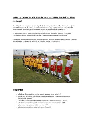Nivel de práctica común en la comunidad de Madrid y a nivel
nacional
El polideportivo municipal Cerro del Telégrafo de Rivas acoge del viernes 22 al domingo 24 de junio
este 20º Campeonato de España de Fútbol 7 para personas con parálisis cerebral. El evento está
organizado por la Federación Madrileña de Deportes de Parálisis Cerebral (FMDPC).

El campeonato contará con el apoyo de la Fundación para el Desarrollo, Atención y Apoyo a la
Discapacidad en Rivas Vaciamadrid (FUNDAR) y el Ayuntamiento de Rivas Vaciamadrid.

En el torneo estarán presentes cuatro equipos. Disport (Cataluña), FMDPC (Madrid), Fesport (Cataluña)
y la Federación Extremeña de Deportes de Parálisis Cerebral (Extremadura).




Preguntas
    1- ¿Qué tres diferencias hay en este deporte respecto con el futbol 11?
    2- ¿Qué tipos de discapacidad pueden jugar en este deporte y que categorías de esas
       discapacidad pueden?
    3- ¿Cuántos jugadores de categoría 8 pueden jugar juntos en un equipo a la vez?
    4- ¿Qué categoría de discapacidad tiene más problemas psicomotrices 1 o 8?
    5- ¿Hay fuera de juego en este deporte adaptado?
    6- ¿Desde cuándo es deporte paraolímpico el futbol 7?
 