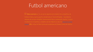 Futbol americano
El fútbol americano es. Es uno de los deportes de contacto más competitivos de
Estados Unidos y que se practica actualmente en más de 60 países.2 Este deporte
requiere de una gran disciplina, entrenamiento físico y preparación mental. La mayor
manifestación competitiva y mediática de este deporte se da en la National Football
League (NFL), la liga de fútbol americano profesional de Estados Unidos de América.
 