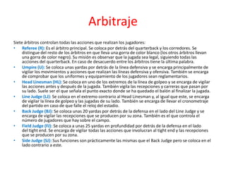 Arbitraje
Siete árbitros controlan todas las acciones que realizan los jugadores:
• Referee (R): Es el árbitro principal. Se coloca por detrás del quarterback y los corredores. Se
     distingue del resto de los árbitros en que lleva una gorra de color blanco (los otros árbitros llevan
     una gorra de color negro). Su misión es observar que la jugada sea legal, siguiendo todas las
     acciones del quarterback. En caso de desacuerdo entre los árbitros tiene la última palabra.
• Umpire (U): Se coloca unas yardas por detrás de la línea defensiva y se encarga principalmente de
     vigilar los movimientos y acciones que realizan las líneas defensiva y ofensiva. También se encarga
     de comprobar que los uniformes y equipamiento de los jugadores sean reglamentarios.
• Head Linesman (HL): Se coloca en uno de los extremos de la línea de golpeo y se encarga de vigilar
     las acciones antes y después de la jugada. También vigila las recepciones y carreras que pasan por
     su lado. Suele ser el que señala el punto exacto donde se ha quedado el balón al finalizar la jugada.
• Line Judge (LJ): Se coloca en el extremo contrario al Head Linesman y, al igual que este, se encarga
     de vigilar la línea de golpeo y las jugadas de su lado. También se encarga de llevar el cronometraje
     del partido en caso de que falle el reloj del estadio.
• Back Judge (BJ): Se coloca unas 20 yardas por detrás de la defensa en el lado del Line Judge y se
     encarga de vigilar las recepciones que se producen por su zona. También es el que controla el
     número de jugadores que hay sobre el campo.
• Field Judge (FJ): Se coloca a unas 25 yardas en profundidad por detrás de la defensa en el lado
     del tight end. Se encarga de vigilar todas las acciones que involucran al tight end y las recepciones
     que se producen por su zona.
• Side Judge (SJ): Sus funciones son prácticamente las mismas que el Back Judge pero se coloca en el
     lado contrario a este.
 