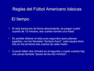 Reglas del Fútbol Americano básicas
• El reloj transcurre de forma descendente, se juegan cuatro
cuartos de 15 minutos, dos cuartos forman una mitad.
• Es posible detener el reloj unos segundos (para planear
jugadas), con los llamados "tiempos fuera", cada equipo tiene
tres en los primeros dos cuartos de cada medio.
• Cuando faltan dos minutos en el segundo y cuarto cuartos hay
una pausa llamada "pausa de los dos minutos",
El tiempo
 