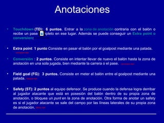 Anotaciones
• Touchdown (TD):   6  puntos.  Entrar  a  la zona de anotación contraria  con  el  balón  o 
recibe un pase completo en ese lugar. Además se puede conseguir un Extra point o 
conversion:
• Extra point: 1 punto Consiste en pasar el balón por el goalpost mediante una patada.
• Conversión : 2 puntos. Consiste en intentar llevar de nuevo el balón hasta la zona de 
anotación en una sola jugada, bien mediante la carrera o el pase. 
• Field goal (FG):  3 puntos. Consiste en meter el balón entre el goalpost mediante una 
patada. 
• Safety (ST): 2 puntos al equipo defensor. Se produce cuando la defensa logra derribar 
al  jugador  atacante  que  está  en  posesión  del  balón  dentro  de  su  propia  zona  de 
anotación, o bloquea un punt en la zona de anotación. Otra forma de anotar un safety 
es si el jugador atacante se sale del campo por las líneas laterales de su propia zona 
de anotación. 
touchdown.mp4
extrapoint.mp4
conversion.mp4
fieldgoal.mp4
Safety.mp4
 