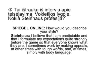    Tai ištrauka iš interviu apie teisėjavimą  Vokietijos lygoje.  Kokia Steinhaus profesija? SPIEGEL ONLINE:  How would you describe your style? Steinhaus:  I believe that I am predictable and that I formulate my expectations quite strongly before the game so that everyone knows what they are. I sometimes work by making appeals, at other times with tough words, and, at times, simply with body language. 