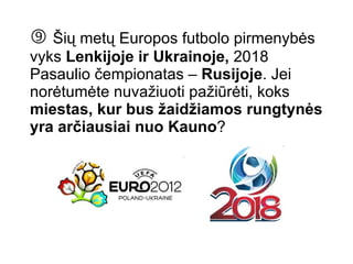    Šių metų Europos futbolo pirmenybės vyks  Lenkijoje ir Ukrainoje,  2018 Pasaulio čempionatas –  Rusijoje . Jei norėtumėte nuvažiuoti pažiūrėti, koks  miestas, kur bus žaidžiamos rungtynės yra arčiausiai nuo Kauno ? 