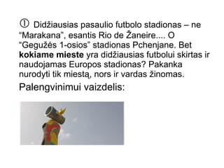    Didžiausias pasaulio futbolo stadionas – ne “Marakana”, esantis Rio de Žaneire.... O “Gegužės 1-osios” stadionas Pchenjane. Bet  kokiame mieste  yra didžiausias futbolui skirtas ir naudojamas Europos stadionas? Pakanka nurodyti tik miestą, nors ir vardas žinomas. Palengvinimui vaizdelis:  