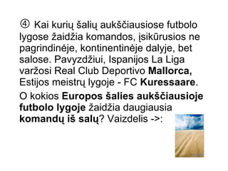    Kai kurių šalių aukščiausiose futbolo lygose žaidžia komandos, įsikūrusios ne pagrindinėje, kontinentinėje dalyje, bet salose. Pavyzdžiui, Ispanijos La Liga varžosi Real Club Deportivo  Mallorca,  Estijos meistrų lygoje - FC  Kuressaare .  O kokios  Europos šalies   aukščiausioje futbolo lygoje  žaidžia daugiausia  komandų iš salų ? Vaizdelis ->: 