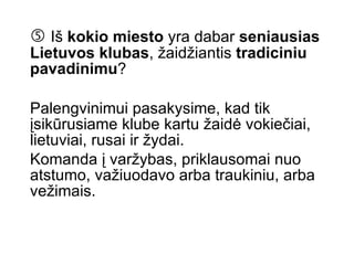    Iš  kokio miesto  yra dabar  seniausias Lietuvos klubas , žaidžiantis  tradiciniu pavadinimu ?  Palengvinimui pasakysime, kad tik įsikūrusiame klube kartu žaidė vokiečiai, lietuviai, rusai ir žydai.  Komanda į varžybas, priklausomai nuo atstumo, važiuodavo arba traukiniu, arba vežimais.   