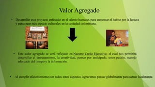 • Desarrollar este proyecto enfocado en el talento humano, para aumentar el habito por la lectura
y para crear más espacio culturales en la sociedad colombiana.
• Este valor agregado se verá reflejado en Nuestro Credo Ejecutivo, el cual nos permitirá
desarrollar el entrenamiento, la creatividad, pensar por anticipado, tener pasión, manejo
adecuado del tiempo y la información.
 