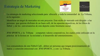 Estrategia de Marketing
 La estrategia de marketing seleccionada para ofrecerle a toda la comunidad de La Tribuna,
es la siguiente:
• Identificar un target de mercadeo en este proyecto. Este nicho de mercado está dirigido a las
personas que quieran disfrutar de un buen café, de las apuestas deportivas, de los libros de
fútbol y de los conversatorios de este deporte como fenómeno social.
• JFM SPORTS, y la Tribuna comparten valores corporativos, los cuales están enfocado en la
práctica de la lectura en la sociedad y el desarrollo del entretenimiento.
• Los consumidores de este Fútbol Café , deben ser personas que tengan posicionamiento de
marca y conexión emocional con JFM SPORTS , y con La Tribuna. .
 