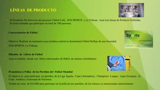  El Portafolio De Servicios del proyecto Fútbol Café, JFM SPORTS y La Tribuna tiene tres líneas de Producto Definidas.
Se tiene estimado que participen un total de 180 personas.
• Conversatorios de Fútbol
  
 Objetivo: Realizar un seminario cuya temática central se denominará Fútbol Reflejo de una Sociedad.
 JFM SPORTS- La Tribuna.
 Difusión de Libros de Fútbol
 Aquí se tendrán stands con libros relacionados de fútbol, de autores colombianos.
• Pronósticos o Pollas de los Partidos del Fútbol Mundial
• El objetivo es para participar en partidos, de la Liga Águila, Copa Libertadores, Champions League, Ligas Europeas , la
Copa América y Eurocopa de Naciones.
• Tendrá un costo de $10.000 para participar en la polla de tres partidos, de los torneos ya mencionados anteriormente.
LÍNEAS DE PRODUCTO
 