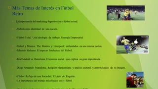  Más Temas de Interés en Fútbol
Retro
 La importancia del marketing deportivo en el fútbol actual.
 -Fútbol como identidad de una nación.
 - Fútbol Total. Una ideología de trabajo. Sinergia Empresarial
 -Fútbol y Música. The Beatles y Liverpool: enfundados en una misma pasíon.
 -Eduardo Galeano. El aspecto Intelectual del Fútbol.
 -Real Madrid vs Barcelona. El entorno social que explica su gran importancia
 -Diego Armando Maradona. Religión Maradoniana y análisis cultural y antropológico de su imagen.
 - Fútbol Reflejo de una Sociedad. El Arte de Engañar.
 - La importancia del trabajo psicológico en el fútbol
 