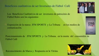  Exposición de la marca JFM SPORTS y La Tribuna en los medios de
comunicación.
Beneficios cualitativos de ser Inversores de Fútbol Café
Los Beneficios Cualitativos de ser inversores de patrocinio de
Fútbol Retro son los siguientes:
Posicionamiento de JFM SPORTS y La Tribuna. en la mente del consumidor de
Fútbol Café
 
