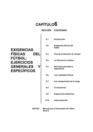 CAPÍTULO6
                   SECCIÓN     CONTENIDO



                      6.1      Introducción


                      6.2      Exigencias físicas del
                               fútbol
EXIGENCIAS
FÍSICAS    DEL        6.3      Vías de producción de energía

FÚTBOL;               6.4      La frecuencia cardiaca
EJERCICIOS
GENERALES Y           6.5      Ejercicios generales y
                               específicos
ESPECÍFICOS
                      6.6      Las cualidades físicas


                      6.7      Los componentes de la carga


                      6.8      Conclusiones


                      6.9      Sugerencias didácticas


                      6.10     Autoevaluación



          SICCED   Manual para el Entrenador de Fútbol
                   Nivel 2
 