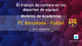 El trabajo de cantera en los
deportes de equipo:
Modelos de Academías
FC Barcelona - Fútbol
Antonio José Gómez Díaz
1 Phd, MSc, Sport Scientist FCB (Football)
@antoniogomez08
 