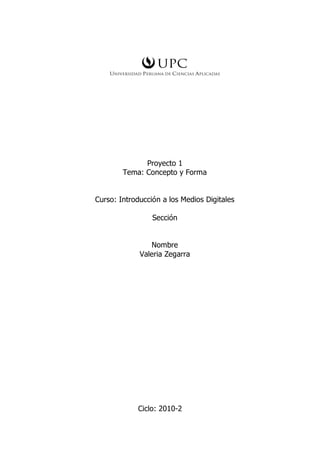 Proyecto 1
        Tema: Concepto y Forma


Curso: Introducción a los Medios Digitales

                 Sección


                Nombre
             Valeria Zegarra




            Ciclo: 2010-2
 