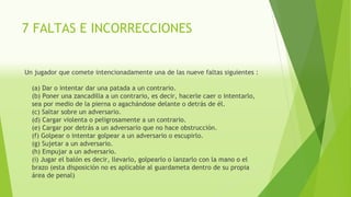 7 FALTAS E INCORRECCIONES
Un jugador que comete intencionadamente una de las nueve faltas siguientes :
(a) Dar o intentar dar una patada a un contrario.
(b) Poner una zancadilla a un contrario, es decir, hacerle caer o intentarlo,
sea por medio de la pierna o agachándose delante o detrás de él.
(c) Saltar sobre un adversario.
(d) Cargar violenta o peligrosamente a un contrario.
(e) Cargar por detrás a un adversario que no hace obstrucción.
(f) Golpear o intentar golpear a un adversario o escupirlo.
(g) Sujetar a un adversario.
(h) Empujar a un adversario.
(i) Jugar el balón es decir, llevarlo, golpearlo o lanzarlo con la mano o el
brazo (esta disposición no es aplicable al guardameta dentro de su propia
área de penal)
 