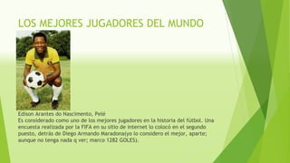 LOS MEJORES JUGADORES DEL MUNDO
Edison Arantes do Nascimento, Pelé
Es considerado como uno de los mejores jugadores en la historia del fútbol. Una
encuesta realizada por la FIFA en su sitio de internet lo colocó en el segundo
puesto, detrás de Diego Armando Maradona(yo lo considero el mejor, aparte;
aunque no tenga nada q ver; marco 1282 GOLES).
 