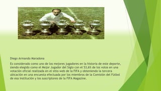 Diego Armando Maradona
Es considerado como uno de los mejores jugadores en la historia de este deporte,
siendo elegido como el Mejor Jugador del Siglo con el 53,6% de los votos en una
votación oficial realizada en el sitio web de la FIFA y obteniendo la tercera
ubicación en una encuesta efectuada por los miembros de la Comisión del Fútbol
de esa institución y los suscriptores de la FIFA Magazine.
 