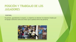 POSICIÓN Y TRABOAJO DE LOS
JUGADORES
PORTERO:
El portero, guardameta ó arquero, su objetivo es detener los balones tirados por
el equipo contrario como así evitar que la pelota entre ala portería.
 