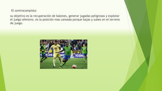 El centrocampista:
su objetivo es la recuperación de balones, generar jugadas peligrosas y explotar
el juego ofensivo. es la posición mas cansada porque bajas y subes en el terreno
de juego.
 